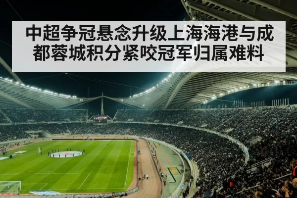 中超争冠悬念升级上海海港与成都蓉城积分紧咬冠军归属难料